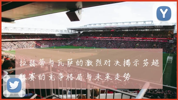 拉赫蒂与瓦萨的激烈对决揭示芬超联赛的竞争格局与未来走势