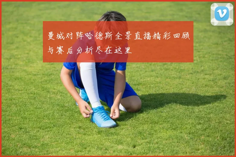 曼城对阵哈德斯全景直播精彩回顾与赛后分析尽在这里