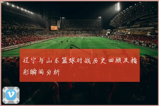 辽宁与山东篮球对战历史回顾及精彩瞬间分析