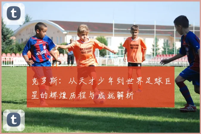 克罗斯：从天才少年到世界足球巨星的辉煌历程与成就解析