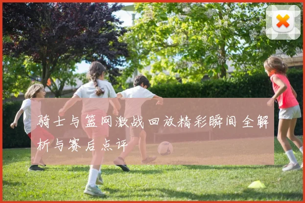 骑士与篮网激战回放精彩瞬间全解析与赛后点评