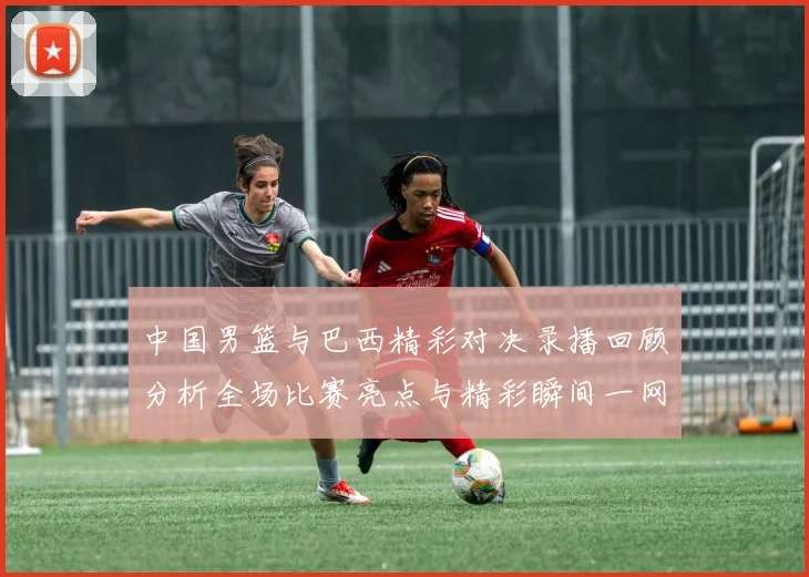 中国男篮与巴西精彩对决录播回顾分析全场比赛亮点与精彩瞬间一网打尽