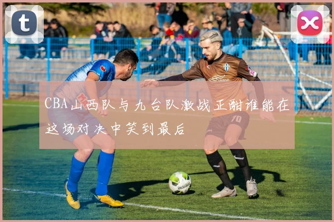 CBA山西队与九台队激战正酣谁能在这场对决中笑到最后