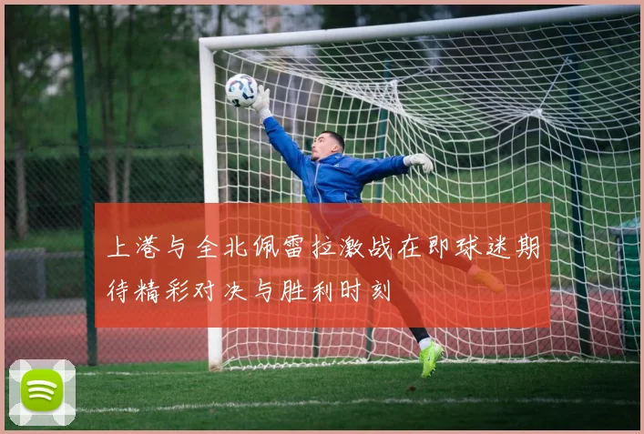 上港与全北佩雷拉激战在即球迷期待精彩对决与胜利时刻