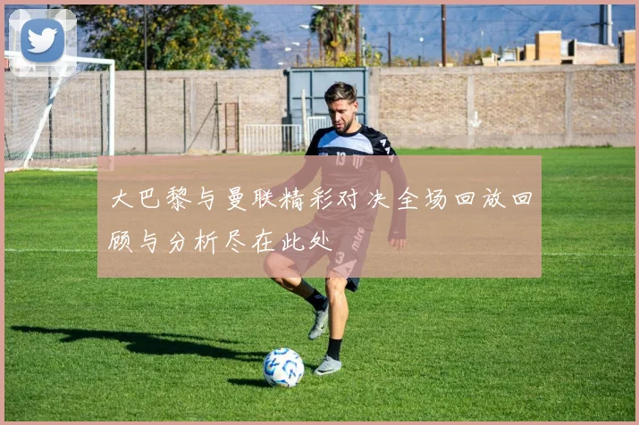 大巴黎与曼联精彩对决全场回放回顾与分析尽在此处